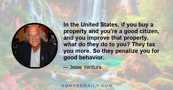 In the United States, if you buy a property and you're a good citizen, and you improve that property, what do they do to you? They tax you more. So they penalize you for good behavior.