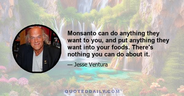 Monsanto can do anything they want to you, and put anything they want into your foods. There's nothing you can do about it.