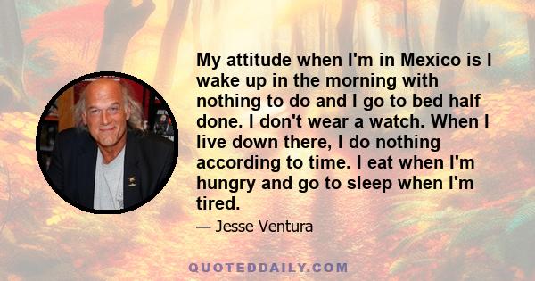 My attitude when I'm in Mexico is I wake up in the morning with nothing to do and I go to bed half done. I don't wear a watch. When I live down there, I do nothing according to time. I eat when I'm hungry and go to