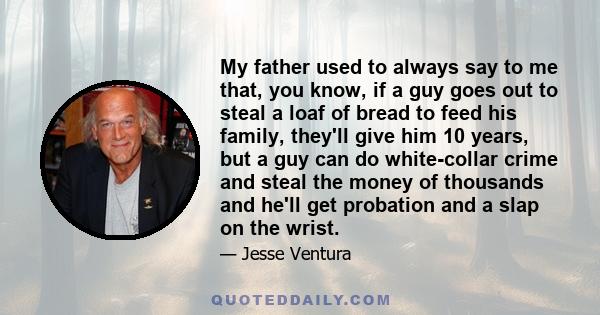 My father used to always say to me that, you know, if a guy goes out to steal a loaf of bread to feed his family, they'll give him 10 years, but a guy can do white-collar crime and steal the money of thousands and he'll 