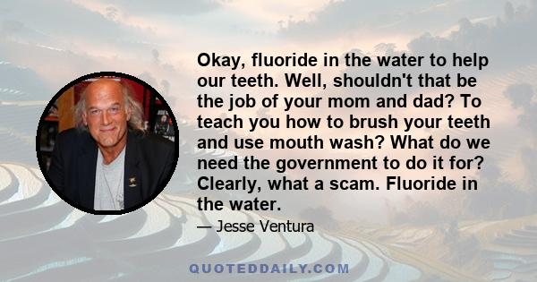 Okay, fluoride in the water to help our teeth. Well, shouldn't that be the job of your mom and dad? To teach you how to brush your teeth and use mouth wash? What do we need the government to do it for? Clearly, what a