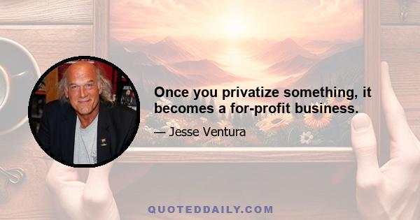 Once you privatize something, it becomes a for-profit business.