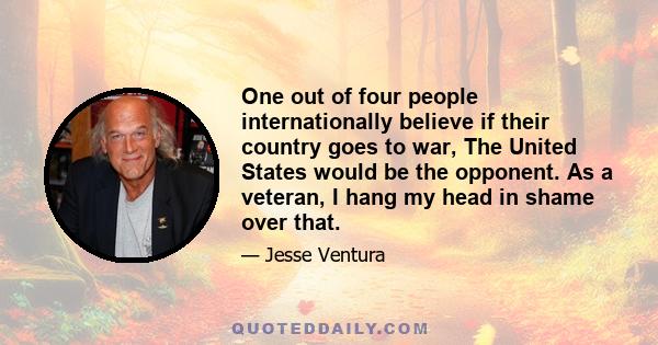 One out of four people internationally believe if their country goes to war, The United States would be the opponent. As a veteran, I hang my head in shame over that.