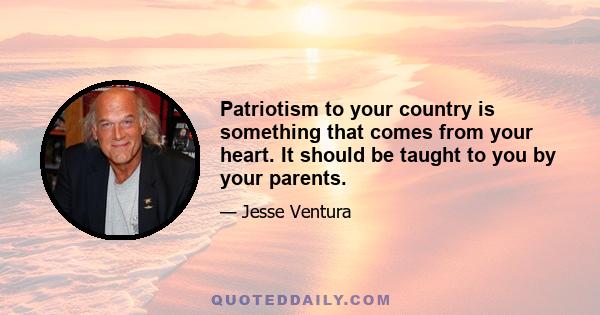 Patriotism to your country is something that comes from your heart. It should be taught to you by your parents.