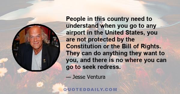 People in this country need to understand when you go to any airport in the United States, you are not protected by the Constitution or the Bill of Rights. They can do anything they want to you, and there is no where