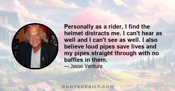 Personally as a rider, I find the helmet distracts me. I can't hear as well and I can't see as well. I also believe loud pipes save lives and my pipes straight through with no baffles in them.