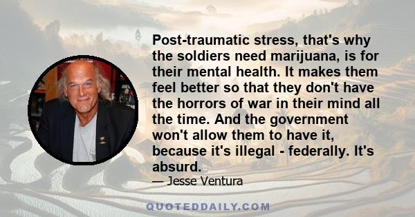 Post-traumatic stress, that's why the soldiers need marijuana, is for their mental health. It makes them feel better so that they don't have the horrors of war in their mind all the time. And the government won't allow