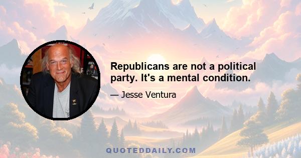 Republicans are not a political party. It's a mental condition.