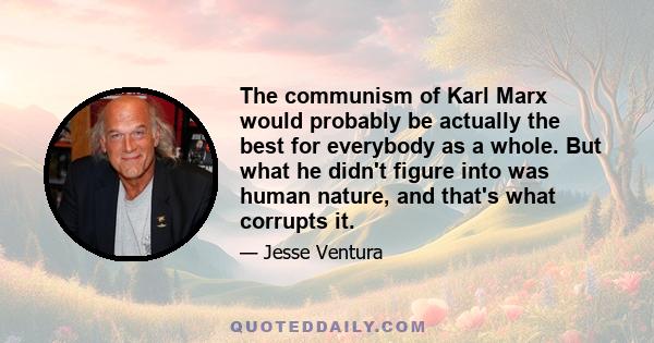 The communism of Karl Marx would probably be actually the best for everybody as a whole. But what he didn't figure into was human nature, and that's what corrupts it.