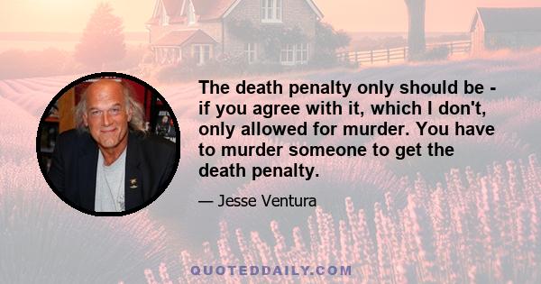 The death penalty only should be - if you agree with it, which I don't, only allowed for murder. You have to murder someone to get the death penalty.