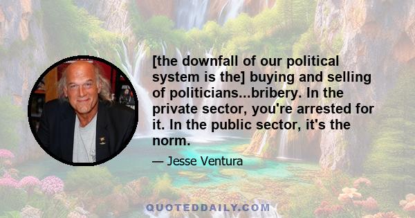 [the downfall of our political system is the] buying and selling of politicians...bribery. In the private sector, you're arrested for it. In the public sector, it's the norm.