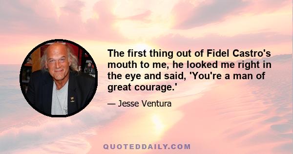 The first thing out of Fidel Castro's mouth to me, he looked me right in the eye and said, 'You're a man of great courage.'