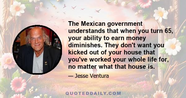 The Mexican government understands that when you turn 65, your ability to earn money diminishes. They don't want you kicked out of your house that you've worked your whole life for, no matter what that house is.