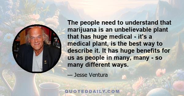 The people need to understand that marijuana is an unbelievable plant that has huge medical - it's a medical plant, is the best way to describe it. It has huge benefits for us as people in many, many - so many different 