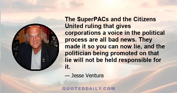 The SuperPACs and the Citizens United ruling that gives corporations a voice in the political process are all bad news. They made it so you can now lie, and the politician being promoted on that lie will not be held