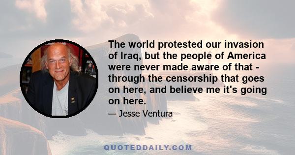 The world protested our invasion of Iraq, but the people of America were never made aware of that - through the censorship that goes on here, and believe me it's going on here.