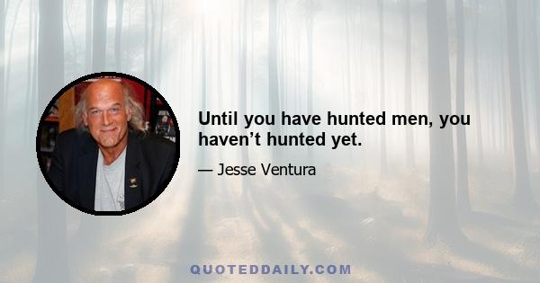 Until you have hunted men, you haven’t hunted yet.