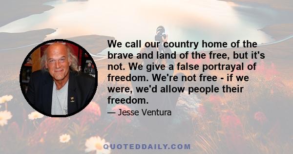 We call our country home of the brave and land of the free, but it's not. We give a false portrayal of freedom. We're not free - if we were, we'd allow people their freedom.