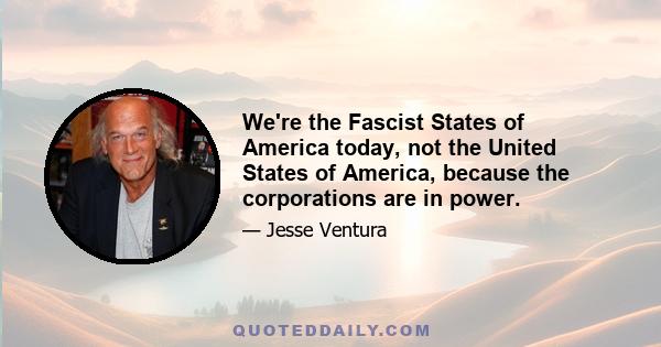 We're the Fascist States of America today, not the United States of America, because the corporations are in power.