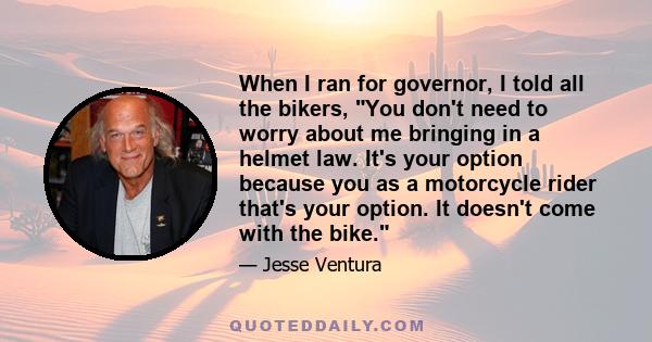 When I ran for governor, I told all the bikers, You don't need to worry about me bringing in a helmet law. It's your option because you as a motorcycle rider that's your option. It doesn't come with the bike.