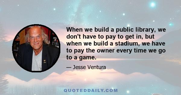 When we build a public library, we don't have to pay to get in, but when we build a stadium, we have to pay the owner every time we go to a game.