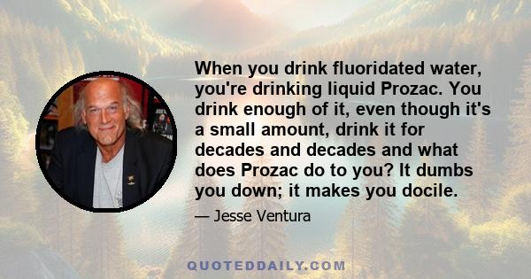 When you drink fluoridated water, you're drinking liquid Prozac. You drink enough of it, even though it's a small amount, drink it for decades and decades and what does Prozac do to you? It dumbs you down; it makes you