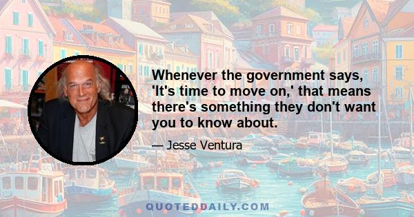 Whenever the government says, 'It's time to move on,' that means there's something they don't want you to know about.