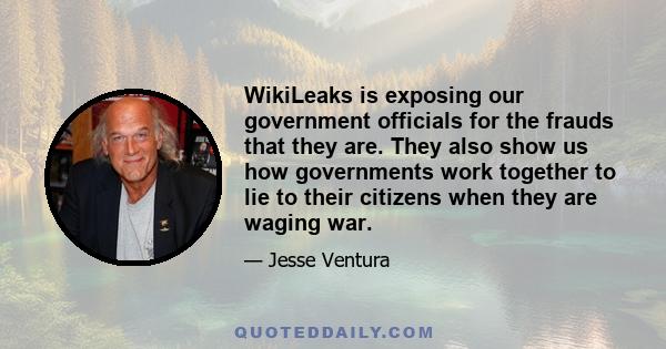 WikiLeaks is exposing our government officials for the frauds that they are. They also show us how governments work together to lie to their citizens when they are waging war.