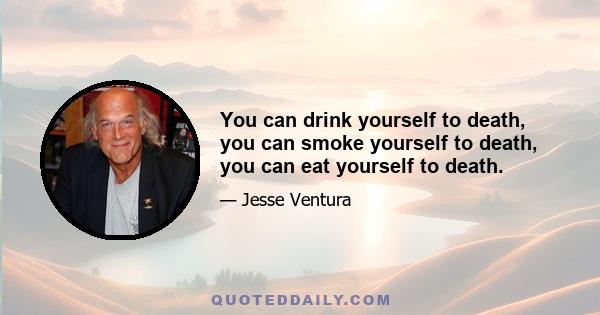 You can drink yourself to death, you can smoke yourself to death, you can eat yourself to death.