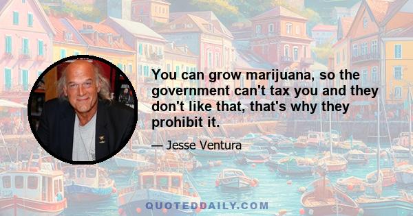 You can grow marijuana, so the government can't tax you and they don't like that, that's why they prohibit it.