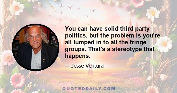 You can have solid third party politics, but the problem is you're all lumped in to all the fringe groups. That's a stereotype that happens.
