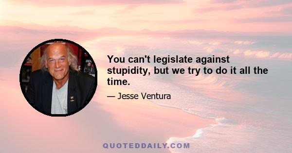 You can't legislate against stupidity, but we try to do it all the time.