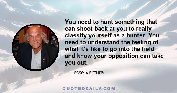 You need to hunt something that can shoot back at you to really classify yourself as a hunter. You need to understand the feeling of what it's like to go into the field and know your opposition can take you out.