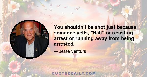 You shouldn't be shot just because someone yells, Halt or resisting arrest or running away from being arrested.