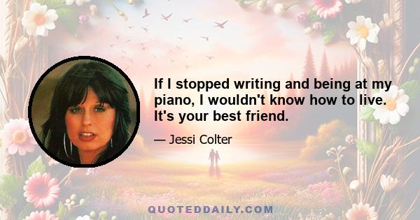 If I stopped writing and being at my piano, I wouldn't know how to live. It's your best friend.