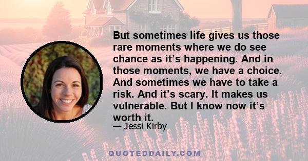 But sometimes life gives us those rare moments where we do see chance as it’s happening. And in those moments, we have a choice. And sometimes we have to take a risk. And it’s scary. It makes us vulnerable. But I know