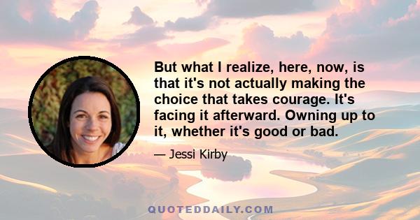 But what I realize, here, now, is that it's not actually making the choice that takes courage. It's facing it afterward. Owning up to it, whether it's good or bad.