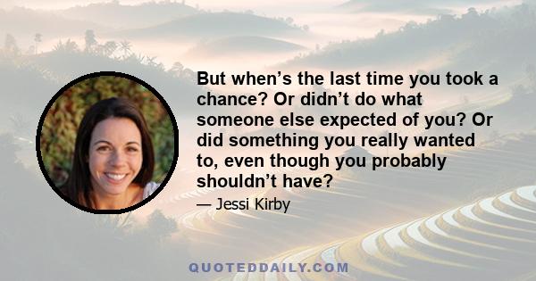 But when’s the last time you took a chance? Or didn’t do what someone else expected of you? Or did something you really wanted to, even though you probably shouldn’t have?