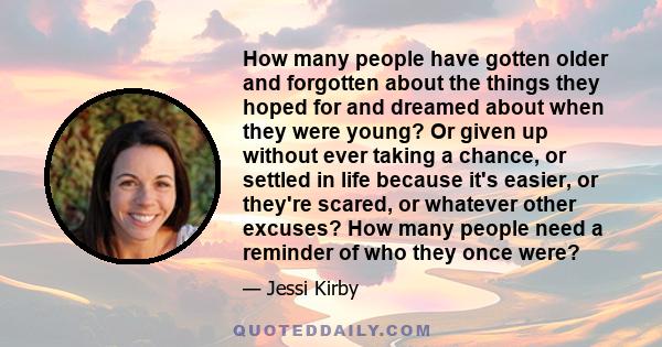 How many people have gotten older and forgotten about the things they hoped for and dreamed about when they were young? Or given up without ever taking a chance, or settled in life because it's easier, or they're