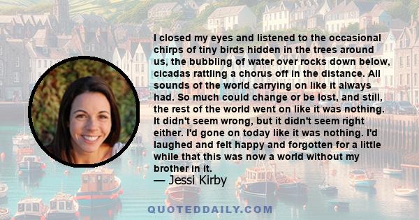 I closed my eyes and listened to the occasional chirps of tiny birds hidden in the trees around us, the bubbling of water over rocks down below, cicadas rattling a chorus off in the distance. All sounds of the world