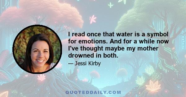 I read once that water is a symbol for emotions. And for a while now I've thought maybe my mother drowned in both.