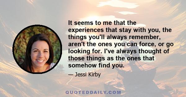 It seems to me that the experiences that stay with you, the things you'll always remember, aren't the ones you can force, or go looking for. I've always thought of those things as the ones that somehow find you.