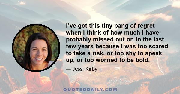 I’ve got this tiny pang of regret when I think of how much I have probably missed out on in the last few years because I was too scared to take a risk, or too shy to speak up, or too worried to be bold.