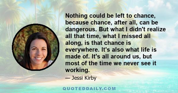 Nothing could be left to chance, because chance, after all, can be dangerous. But what I didn't realize all that time, what I missed all along, is that chance is everywhere. It's also what life is made of. It's all