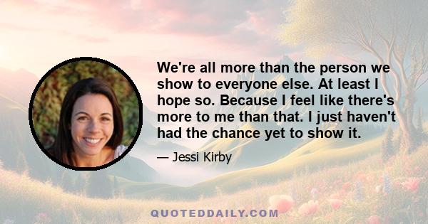 We're all more than the person we show to everyone else. At least I hope so. Because I feel like there's more to me than that. I just haven't had the chance yet to show it.