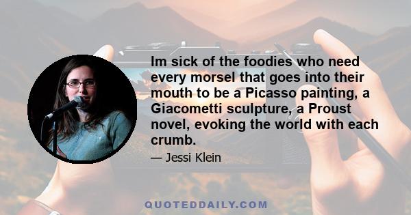 Im sick of the foodies who need every morsel that goes into their mouth to be a Picasso painting, a Giacometti sculpture, a Proust novel, evoking the world with each crumb.