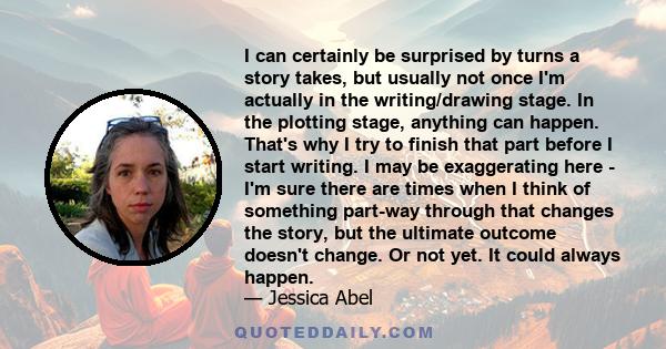 I can certainly be surprised by turns a story takes, but usually not once I'm actually in the writing/drawing stage. In the plotting stage, anything can happen. That's why I try to finish that part before I start