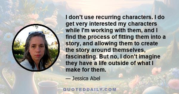 I don't use recurring characters. I do get very interested my characters while I'm working with them, and I find the process of fitting them into a story, and allowing them to create the story around themselves,