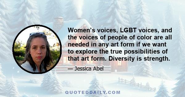 Women’s voices, LGBT voices, and the voices of people of color are all needed in any art form if we want to explore the true possibilities of that art form. Diversity is strength.