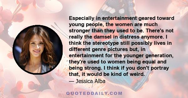 Especially in entertainment geared toward young people, the women are much stronger than they used to be. There's not really the damsel in distress anymore. I think the stereotype still possibly lives in different genre 